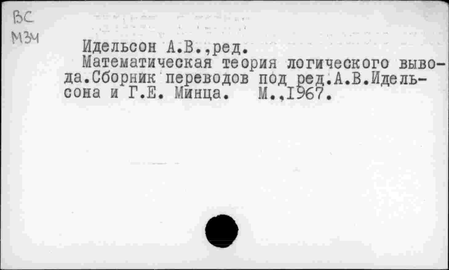 ﻿!ЬС
Идельсон А.В.,ред.
Математическая теория логического вывода. Сборник переводов под ред.А.В.Идель-сона и Г.Е. Минца. М..1967.